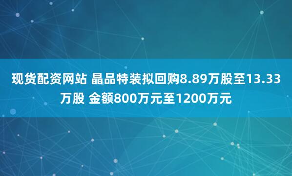 现货配资网站 晶品特装拟回购8.89万股至13.33万股 金额800万元至1200万元