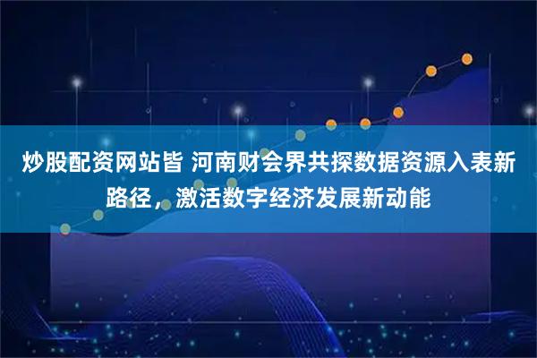 炒股配资网站皆 河南财会界共探数据资源入表新路径，激活数字经济发展新动能