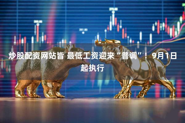 炒股配资网站皆 最低工资迎来“普调”！9月1日起执行