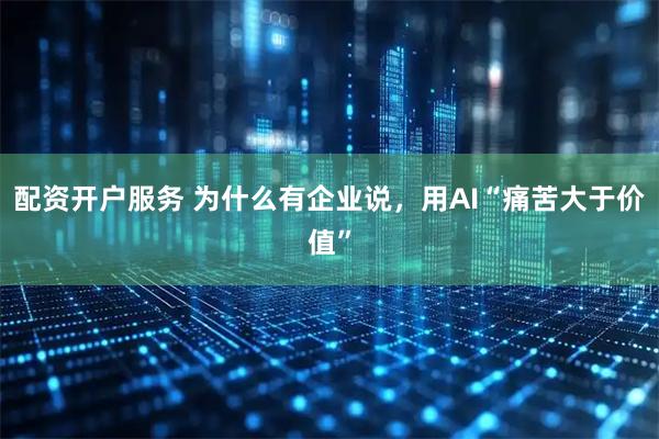 配资开户服务 为什么有企业说，用AI“痛苦大于价值”