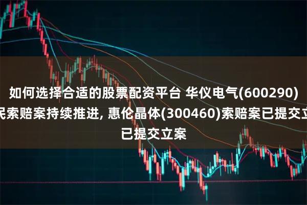 如何选择合适的股票配资平台 华仪电气(600290)股民索赔案持续推进, 惠伦晶体(300460)索赔案已提交立案