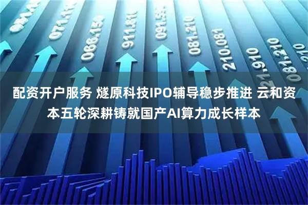 配资开户服务 燧原科技IPO辅导稳步推进 云和资本五轮深耕铸就国产AI算力成长样本