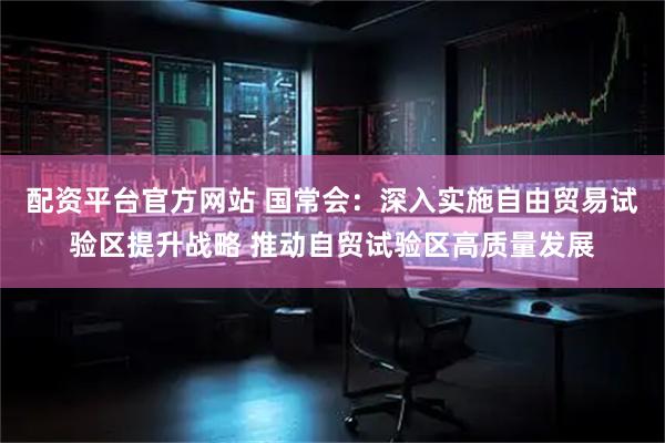 配资平台官方网站 国常会：深入实施自由贸易试验区提升战略 推动自贸试验区高质量发展